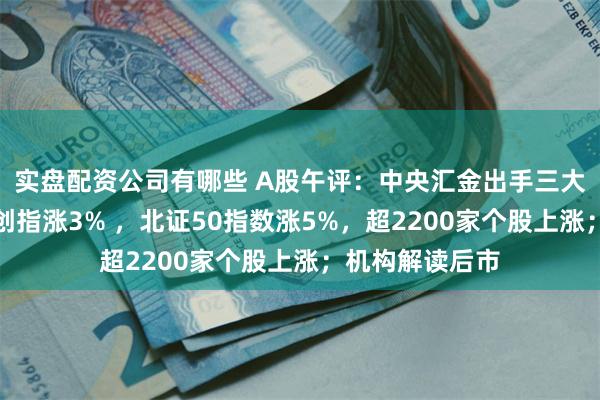 实盘配资公司有哪些 A股午评：中央汇金出手三大指数全线拉升创指涨3% ，北证50指数涨5%，超2200家个股上涨；机构解读后市