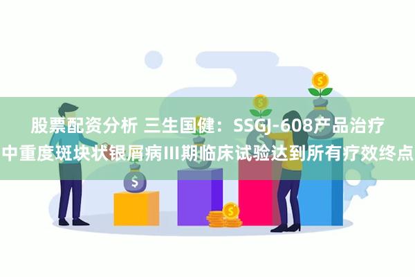 股票配资分析 三生国健：SSGJ-608产品治疗中重度斑块状银屑病Ⅲ期临床试验达到所有疗效终点