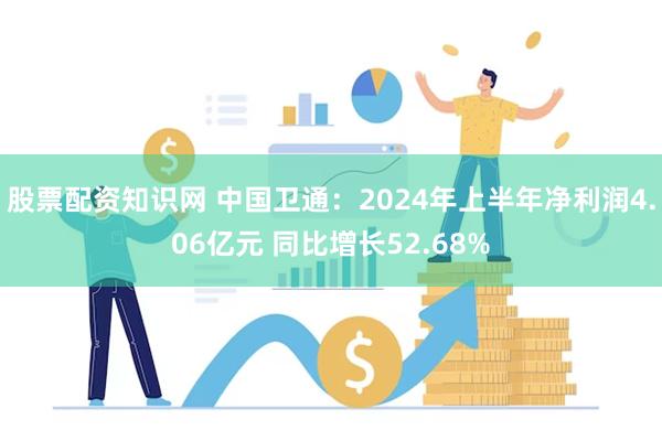 股票配资知识网 中国卫通：2024年上半年净利润4.06亿元 同比增长52.68%