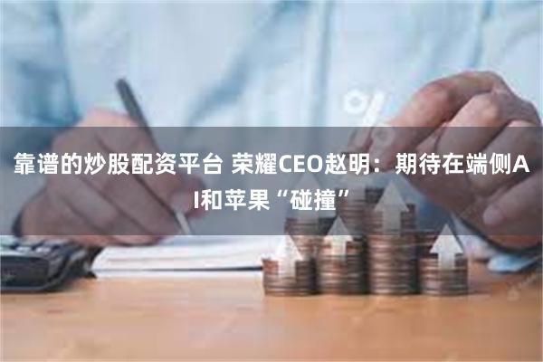 靠谱的炒股配资平台 荣耀CEO赵明：期待在端侧AI和苹果“碰撞”