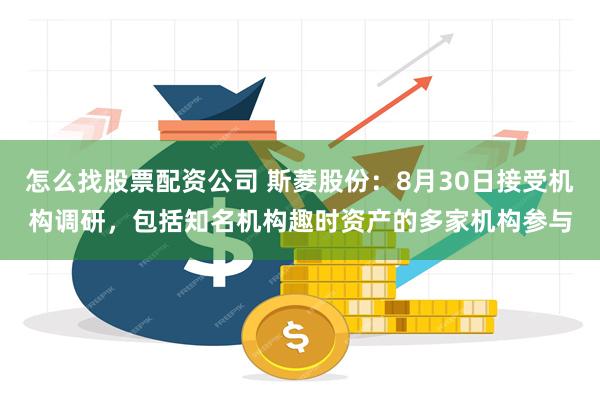 怎么找股票配资公司 斯菱股份：8月30日接受机构调研，包括知名机构趣时资产的多家机构参与