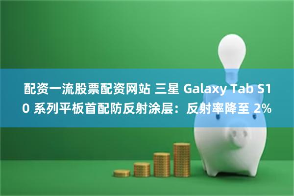 配资一流股票配资网站 三星 Galaxy Tab S10 系列平板首配防反射涂层：反射率降至 2%