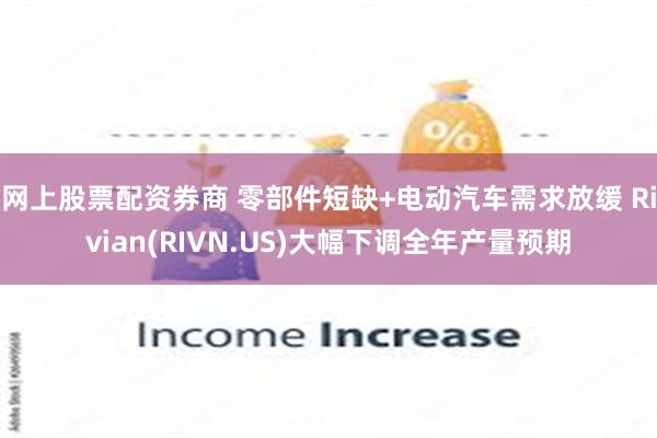 网上股票配资券商 零部件短缺+电动汽车需求放缓 Rivian(RIVN.US)大幅下调全年产量预期