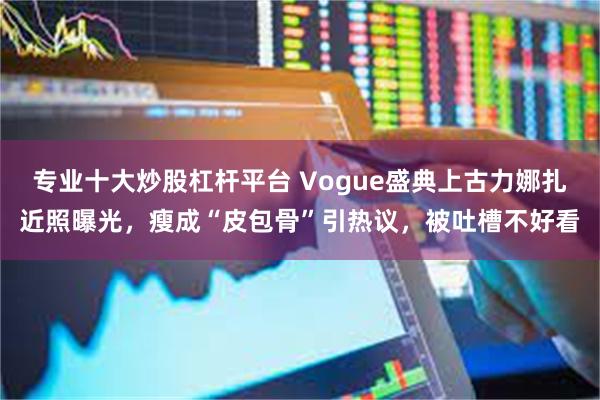 专业十大炒股杠杆平台 Vogue盛典上古力娜扎近照曝光，瘦成“皮包骨”引热议，被吐槽不好看