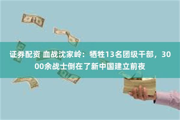 证券配资 血战沈家岭：牺牲13名团级干部，3000余战士倒在了新中国建立前夜