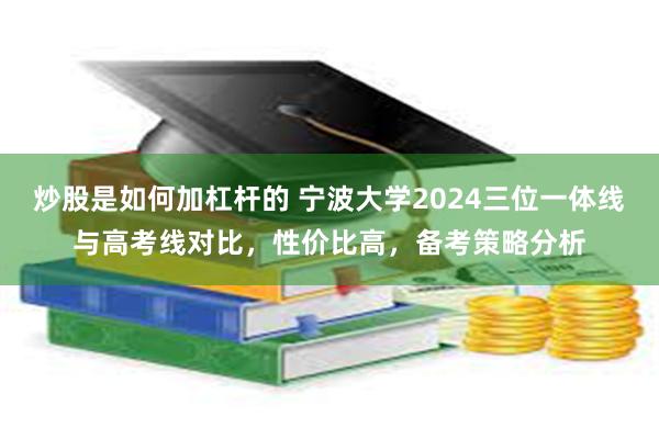 炒股是如何加杠杆的 宁波大学2024三位一体线与高考线对比，性价比高，备考策略分析