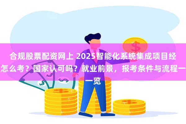 合规股票配资网上 2025智能化系统集成项目经理怎么考？国家认可吗？就业前景，报考条件与流程一览