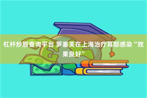 杠杆炒股查询平台 罗塞芙在上海治疗耳部感染“效果良好”