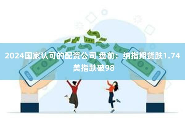 2024国家认可的配资公司 盘前：纳指期货跌1.74 美指跌破98